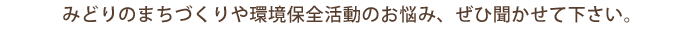 みどりのまちづくりや環境保全活動のお悩み、ぜひ聞かせて下さい。